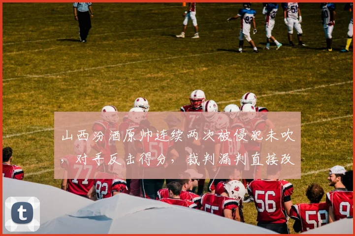 山西汾酒原帅连续两次被侵犯未吹，对手反击得分，裁判漏判直接改变比赛走势