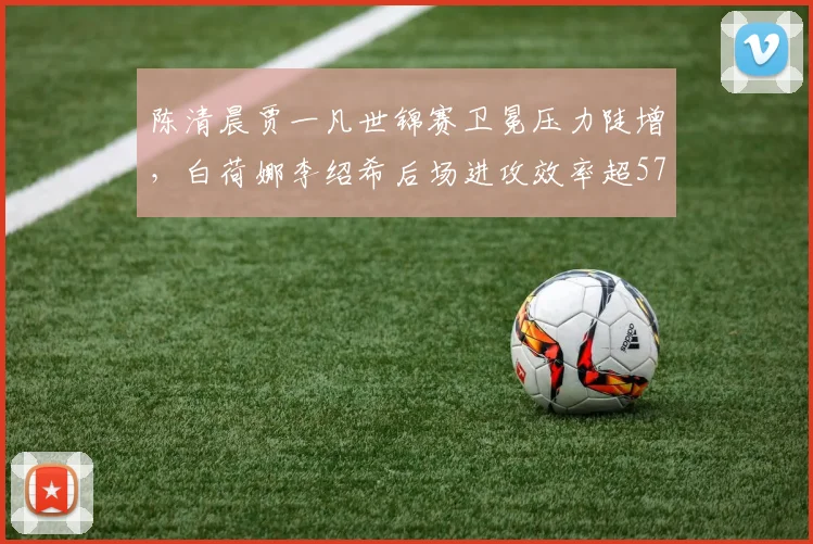 陈清晨贾一凡世锦赛卫冕压力陡增，白荷娜李绍希后场进攻效率超57%构成威胁