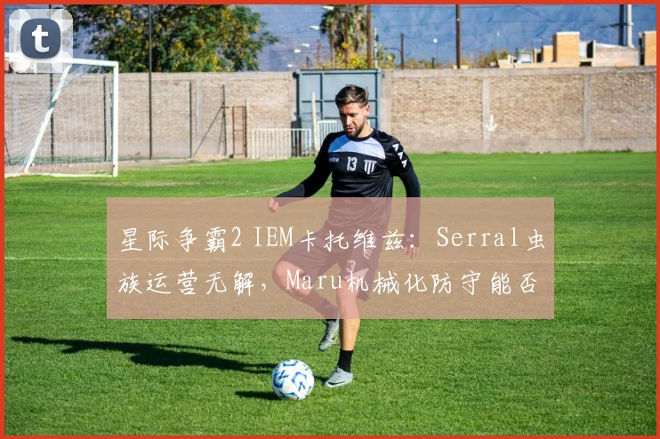星际争霸2 IEM卡托维兹:Serral虫族运营无解,Maru机械化防守能否拖后期?