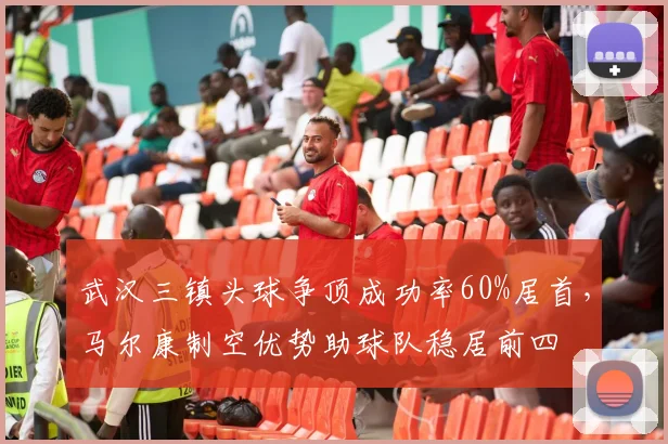 武汉三镇头球争顶成功率60%居首,马尔康制空优势助球队稳居前四