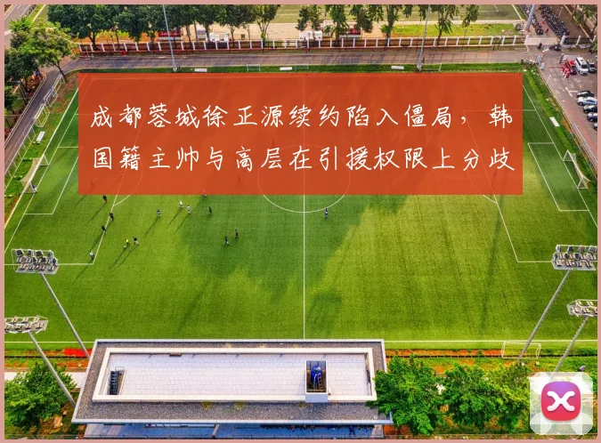 成都蓉城徐正源续约陷入僵局，韩国籍主帅与高层在引援权限上分歧