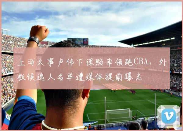 上海久事卢伟下课赔率领跑CBA，外教候选人名单遭媒体提前曝光