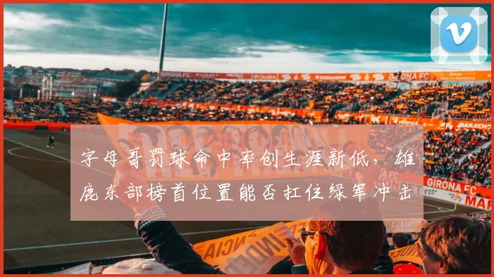 字母哥罚球命中率创生涯新低，雄鹿东部榜首位置能否扛住绿军冲击？